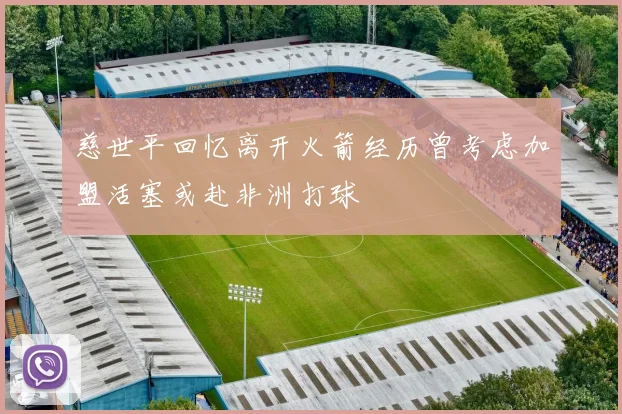 慈世平回忆离开火箭经历曾考虑加盟活塞或赴非洲打球
